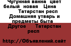 Чугунная ванна, цвет белый, новая › Цена ­ 5 000 - Татарстан респ. Домашняя утварь и предметы быта » Другое   . Татарстан респ.